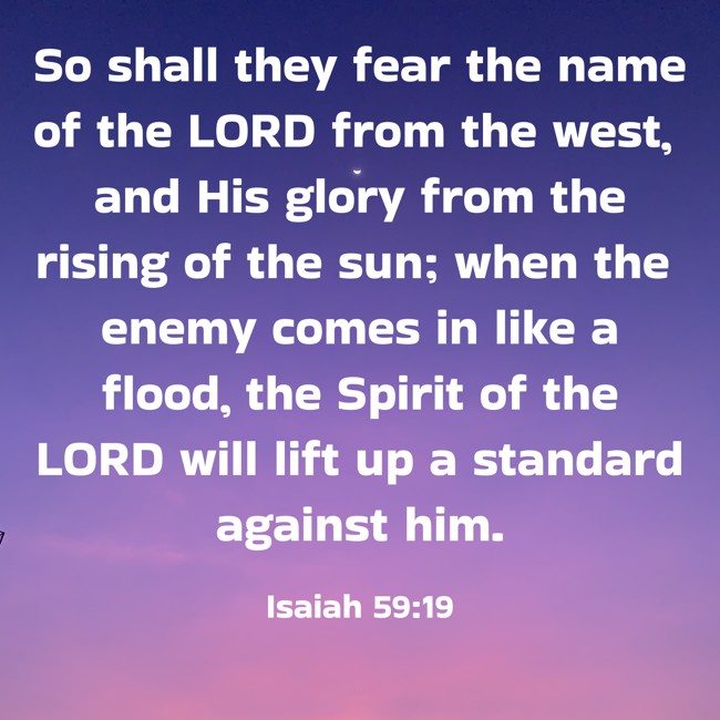 So shall they fear the name of the LORD from the west, and His glory from the rising of the sun; when the enemy comes in like a flood, the Spirit of the LORD will lift up a standard against him. - Isaiah 59:19