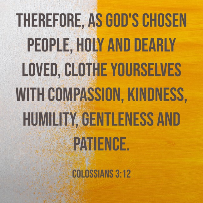 Therefore, as God's chosen people, holy and dearly loved, clothe yourselves with compassion, kindness, humility, gentleness and patience. - Colossians 3:12