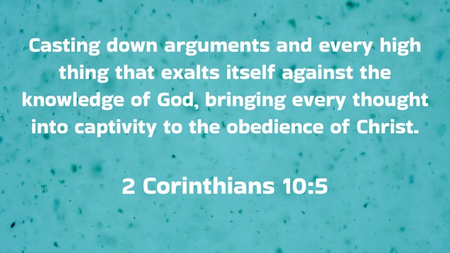 Casting down arguments and every high thing that exalts itself against the knowledge of God, bringing every thought into captivity to the obedience of Christ. - 2 Corinthians 10:5