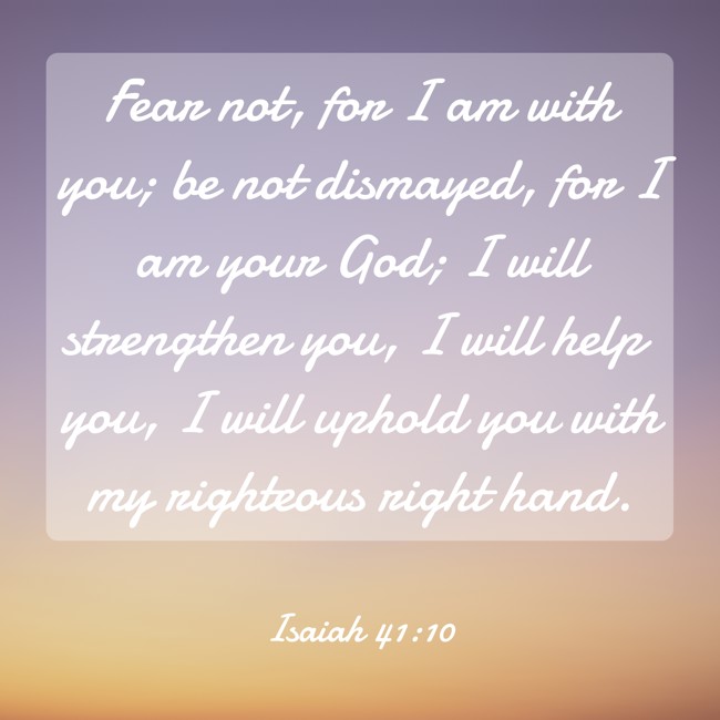 Fear not, for I am with you; be not dismayed, for I am your God; I will strengthen you, I will help you, I will uphold you with my righteous right hand. - Isaiah 41:10