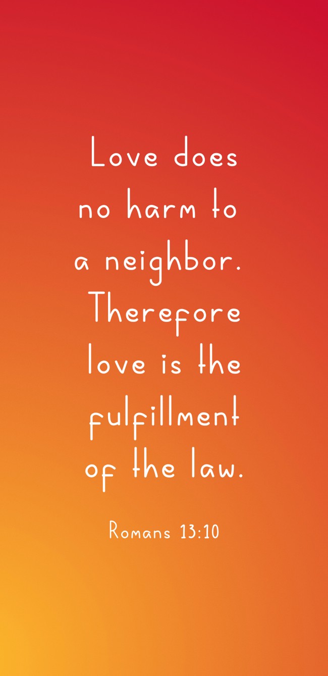 Love does no harm to a neighbor. Therefore love is the fulfillment of the law. - Romans 13:10