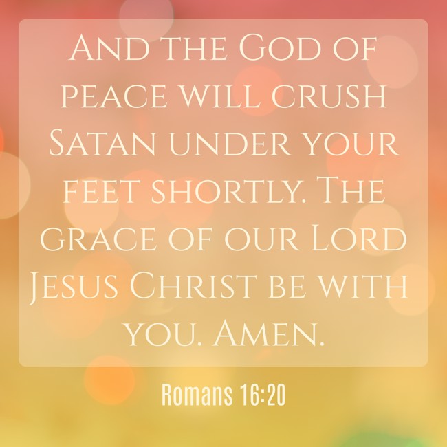 And the God of peace will crush Satan under your feet shortly. The grace of our Lord Jesus Christ be with you. Amen. - Romans 16:20