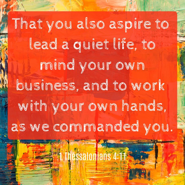 That you also aspire to lead a quiet life, to mind your own business, and to work with your own hands, as we commanded you. - 1 Thessalonians 4:11