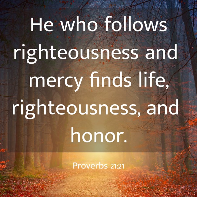 He who follows righteousness and mercy finds life, righteousness, and honor. - Proverbs 21:21