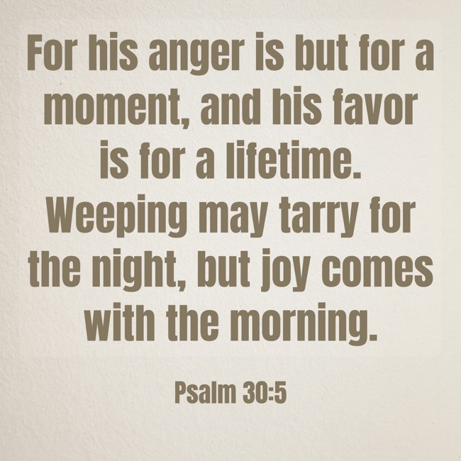 For his anger is but for a moment, and his favor is for a lifetime. Weeping may tarry for the night, but joy comes with the morning. - Psalm 30:5