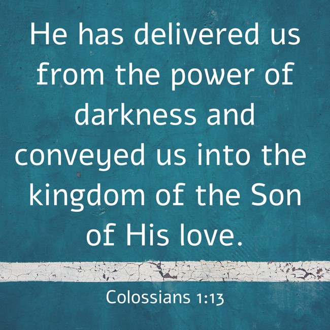 He has delivered us from the power of darkness and conveyed us into the kingdom of the Son of His love. - Colossians 1:13