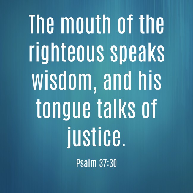 The mouth of the righteous speaks wisdom, and his tongue talks of justice. - Psalm 37:30