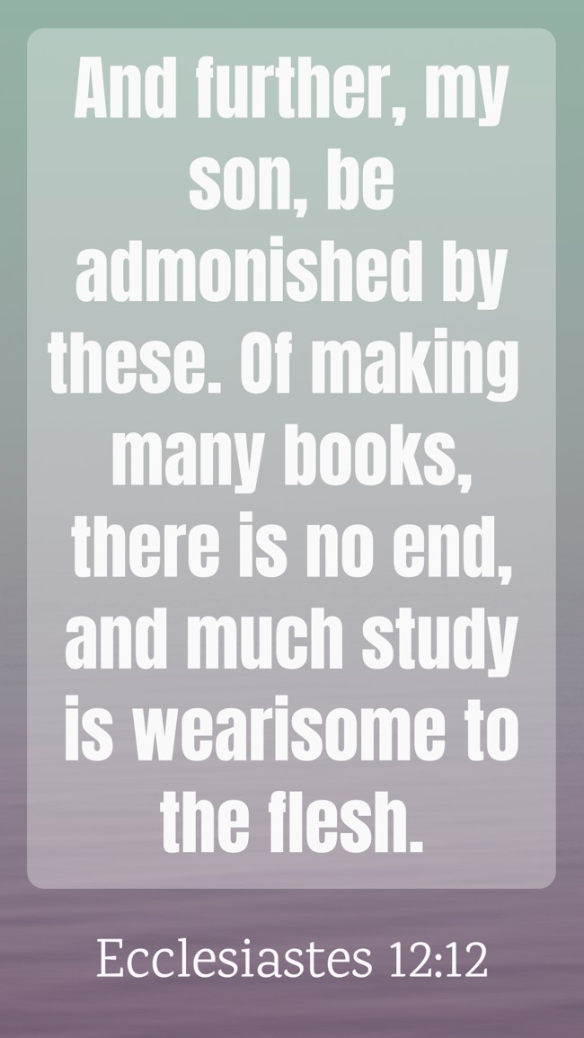 And further, my son, be admonished by these. Of making many books, there is no end, and much study is wearisome to the flesh. - Ecclesiastes 12:12
