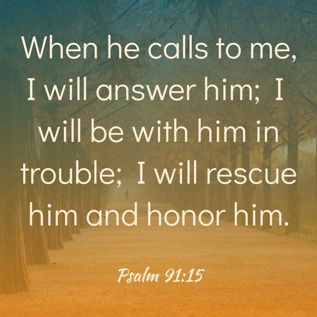When he calls to me, I will answer him; I will be with him in trouble; I will rescue him and honor him. - Psalm 91:15