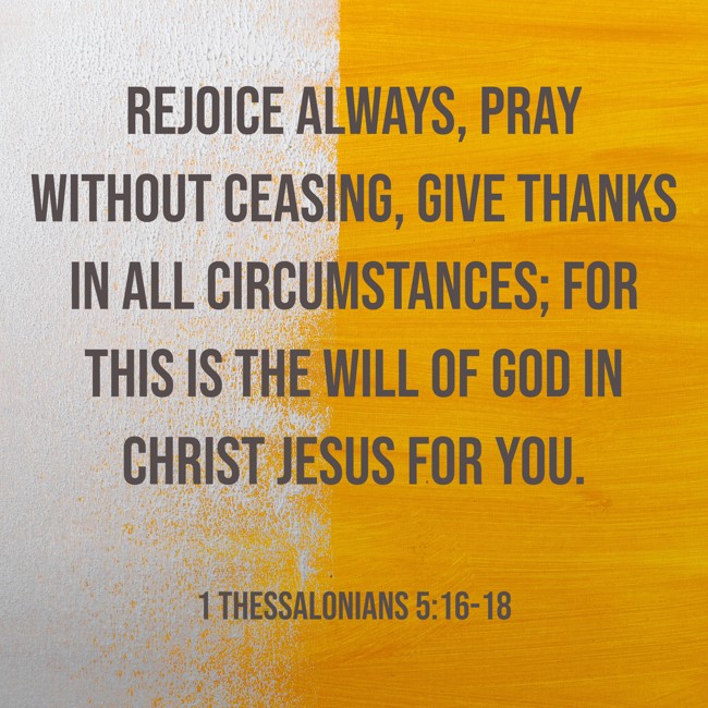Rejoice always, pray without ceasing, give thanks in all circumstances; for this is the will of God in Christ Jesus for you. - 1 Thessalonians 5:16-18