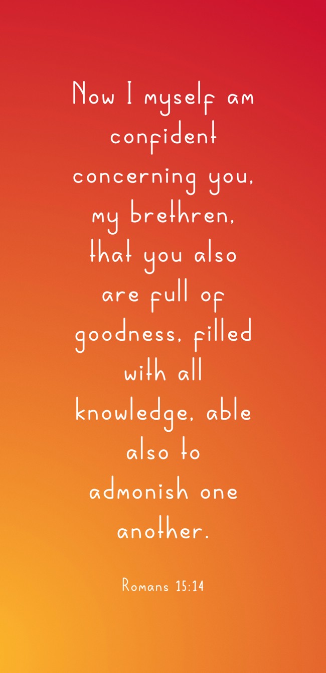 Now I myself am confident concerning you, my brethren, that you also are full of goodness, filled with all knowledge, able also to admonish one another. - Romans 15:14