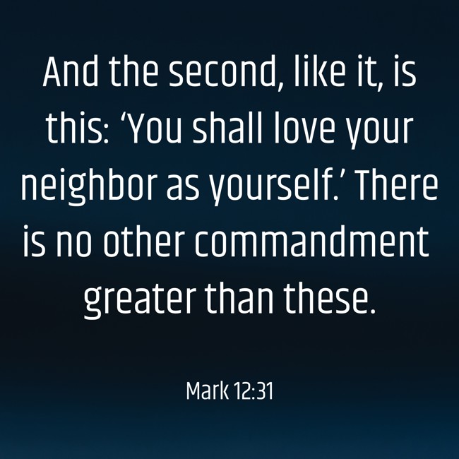 And the second, like it, is this: ‘You shall love your neighbor as yourself.’ There is no other commandment greater than these. - Mark 12:31
