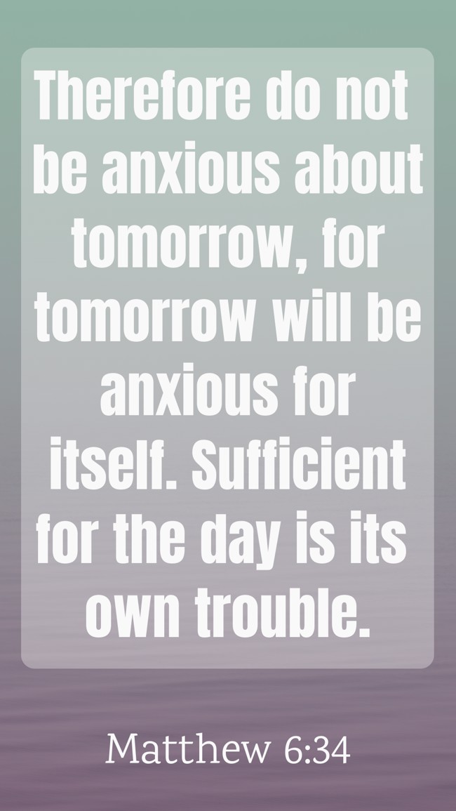 Therefore do not be anxious about tomorrow, for tomorrow will be anxious for itself. Sufficient for the day is its own trouble. - Matthew 6:34
