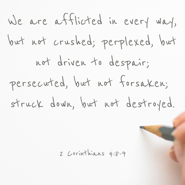 We are afflicted in every way, but not crushed; perplexed, but not driven to despair; persecuted, but not forsaken; struck down, but not destroyed. - 2 Corinthians 4:8-9