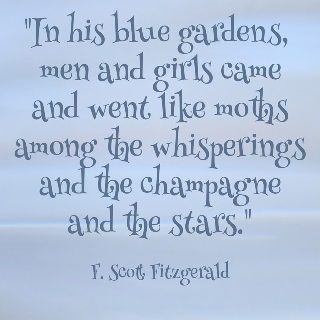 In his blue gardens, men and girls came and went like moths among the whisperings and the champagne and the stars. - F. Scott Fitzgerald