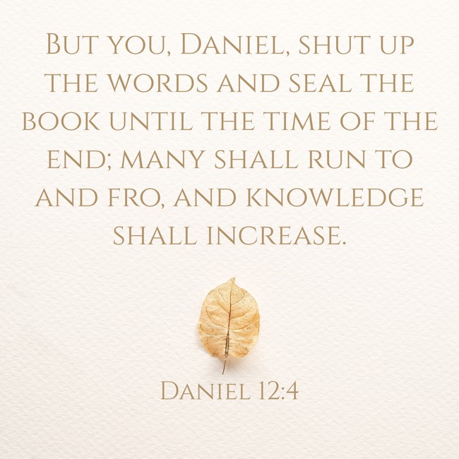 But you, Daniel, shut up the words and seal the book until the time of the end; many shall run to and fro, and knowledge shall increase. - Daniel 12:4