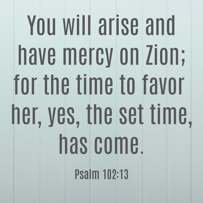 You will arise and have mercy on Zion; for the time to favor her, yes, the set time, has come. - Psalm 102:13