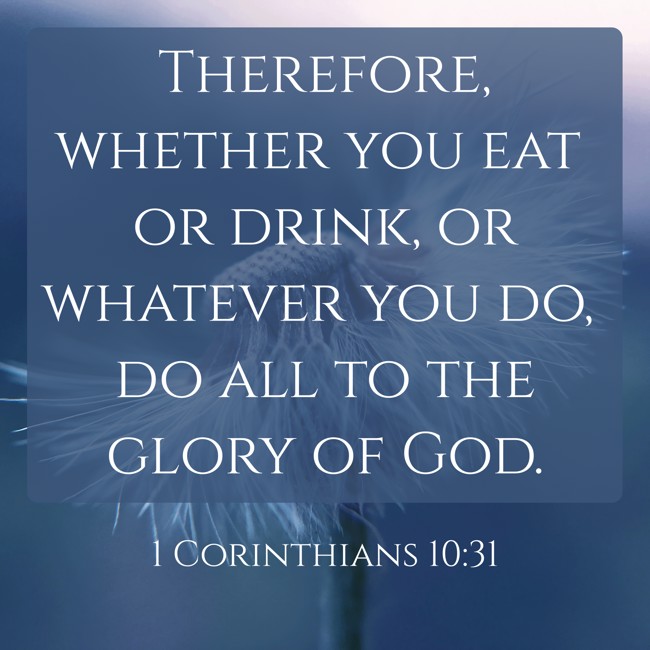 Therefore, whether you eat or drink, or whatever you do, do all to the glory of God. - 1 Corinthians 10:31