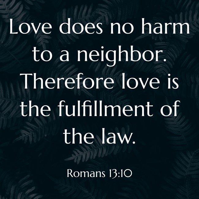 Love does no harm to a neighbor. Therefore love is the fulfillment of the law. - Romans 13:10