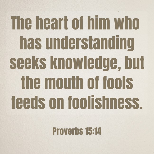 The heart of him who has understanding seeks knowledge, but the mouth of fools feeds on foolishness. - Proverbs 15:14