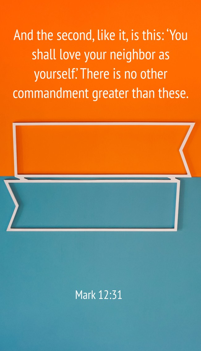 And the second, like it, is this: ‘You shall love your neighbor as yourself.’ There is no other commandment greater than these. - Mark 12:31