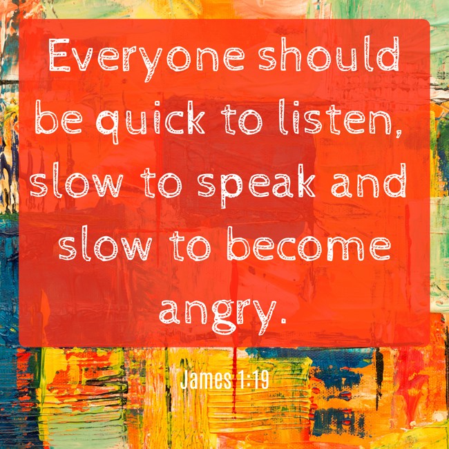 Everyone should be quick to listen, slow to speak and slow to become angry. - James 1:19