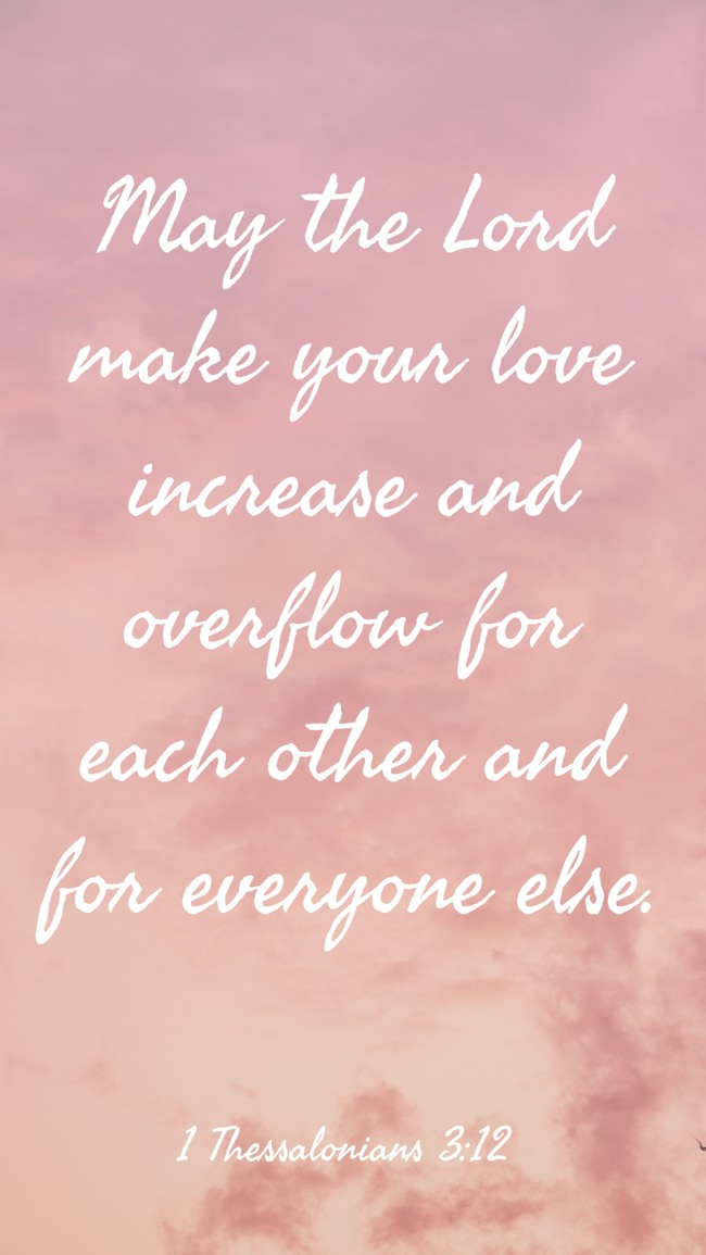 May the Lord make your love increase and overflow for each other and for everyone else. - 1 Thessalonians 3:12