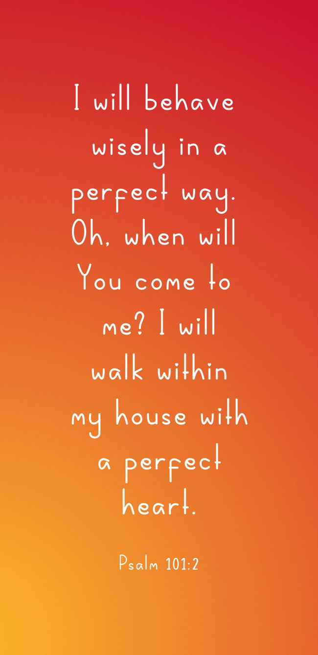 I will behave wisely in a perfect way. Oh, when will You come to me? I will walk within my house with a perfect heart. - Psalm 101:2