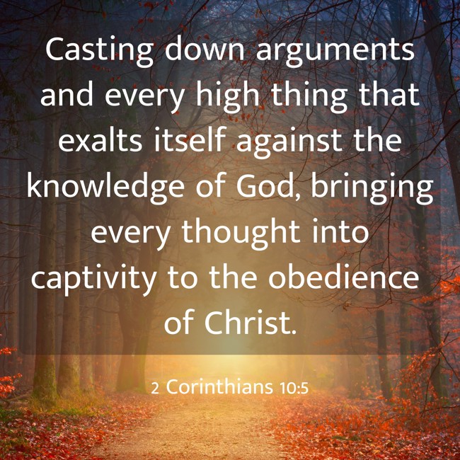 Casting down arguments and every high thing that exalts itself against the knowledge of God, bringing every thought into captivity to the obedience of Christ. - 2 Corinthians 10:5