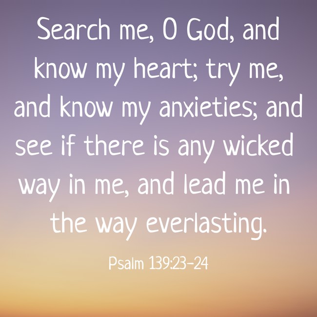 Search me, O God, and know my heart; try me, and know my anxieties; and see if there is any wicked way in me, and lead me in the way everlasting. - Psalm 139:23-24