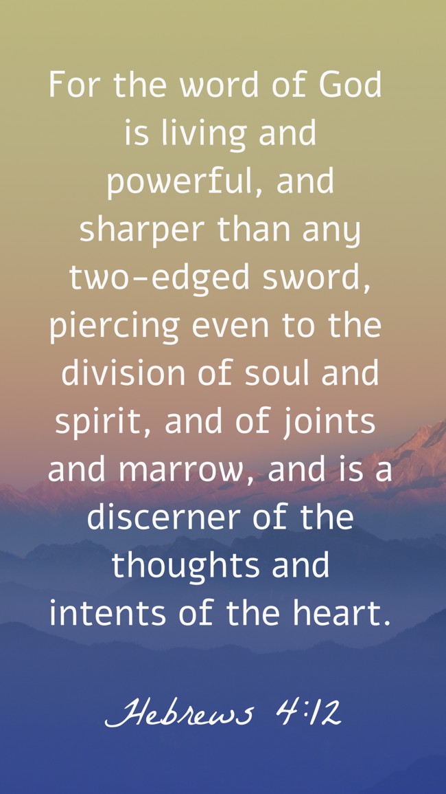 For the word of God is living and powerful, and sharper than any two-edged sword, piercing even to the division of soul and spirit, and of joints and marrow, and is a discerner of the thoughts and intents of the heart. - Hebrews 4:12