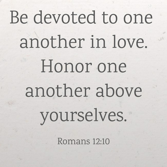Be devoted to one another in love. Honor one another above yourselves. - Romans 12:10