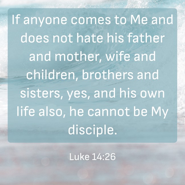 If anyone comes to Me and does not hate his father and mother, wife and children, brothers and sisters, yes, and his own life also, he cannot be My disciple. - Luke 14:26
