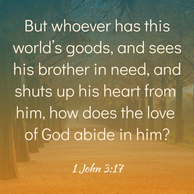 But whoever has this world’s goods, and sees his brother in need, and shuts up his heart from him, how does the love of God abide in him? - 1 John 3:17