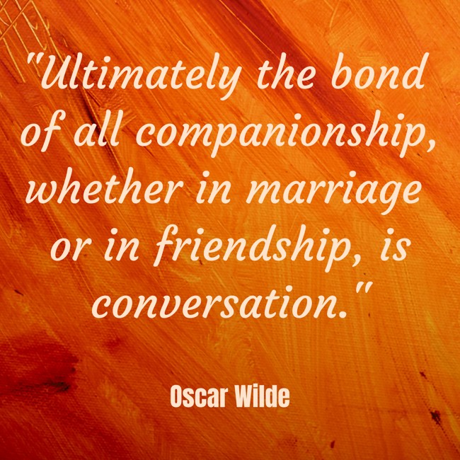 Ultimately the bond of all companionship, whether in marriage or in friendship, is conversation. - Oscar Wilde