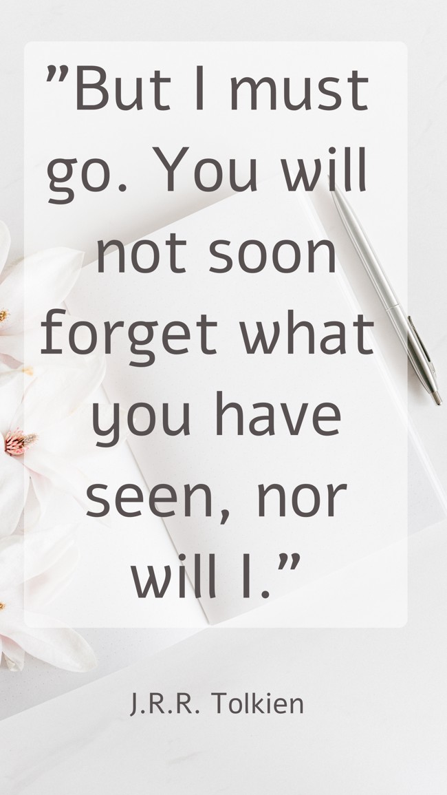 But I must go. You will not soon forget what you have seen, nor will I. - J.R.R. Tolkien