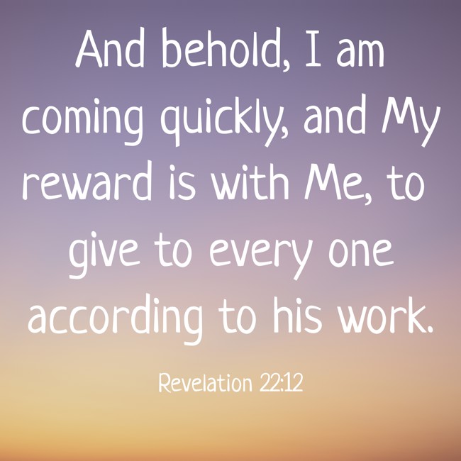 And behold, I am coming quickly, and My reward is with Me, to give to every one according to his work. - Revelation 22:12