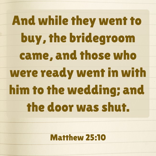 And while they went to buy, the bridegroom came, and those who were ready went in with him to the wedding; and the door was shut. - Matthew 25:10