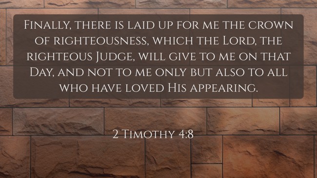 Finally, there is laid up for me the crown of righteousness, which the Lord, the righteous Judge, will give to me on that Day, and not to me only but also to all who have loved His appearing. - 2 Timothy 4:8