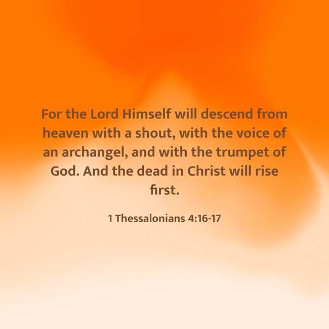 For the Lord Himself will descend from heaven with a shout, with the voice of an archangel, and with the trumpet of God. And the dead in Christ will rise first. - 1 Thessalonians 4:16-17