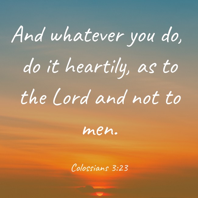 And whatever you do, do it heartily, as to the Lord and not to men. - Colossians 3:23