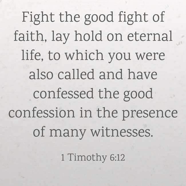 Fight the good fight of faith, lay hold on eternal life, to which you were also called and have confessed the good confession in the presence of many witnesses. - 1 Timothy 6:12