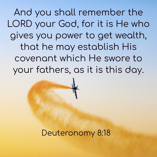 And you shall remember the LORD your God, for it is He who gives you power to get wealth, that he may establish His covenant which He swore to your fathers, as it is this day. - Deuteronomy 8:18