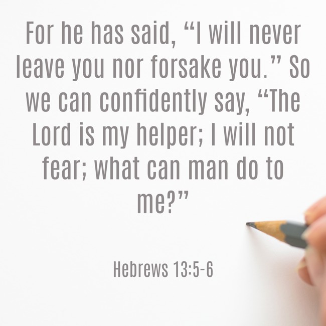 For he has said, “I will never leave you nor forsake you.” So we can confidently say, “The Lord is my helper; I will not fear; what can man do to me?” - Hebrews 13:5-6