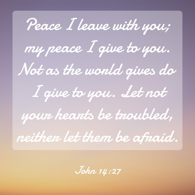 Peace I leave with you; my peace I give to you. Not as the world gives do I give to you. Let not your hearts be troubled, neither let them be afraid. - John 14:27