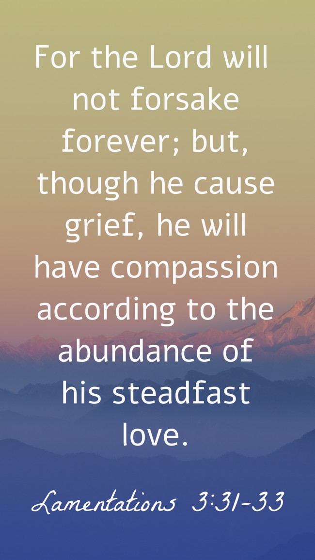 For the Lord will not forsake forever; but, though he cause grief, he will have compassion according to the abundance of his steadfast love. - Lamentations 3:31-33