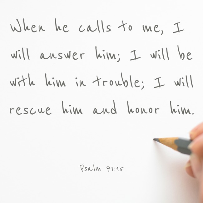 When he calls to me, I will answer him; I will be with him in trouble; I will rescue him and honor him. - Psalm 91:15