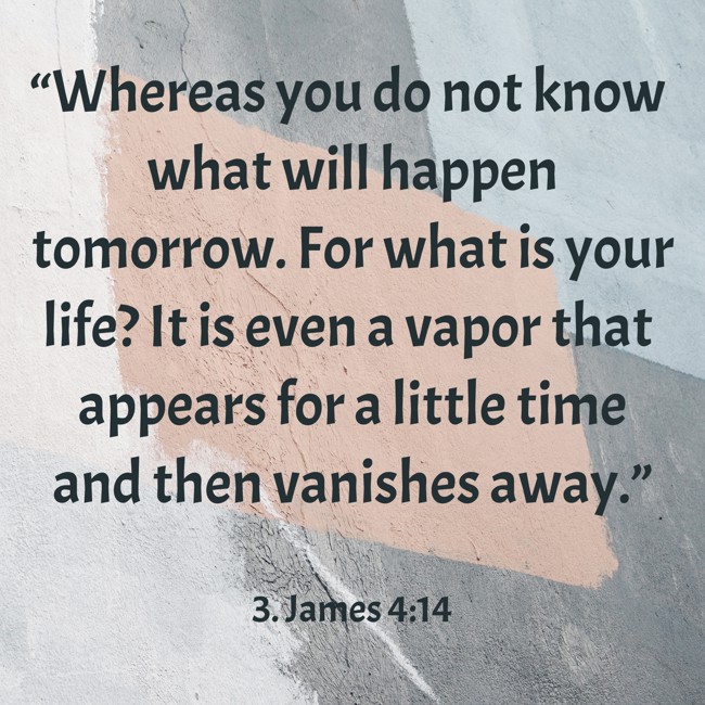 “Whereas you do not know what will happen tomorrow. For what is your life? It is even a vapor that appears for a little time and then vanishes away.” - 3. James 4:14