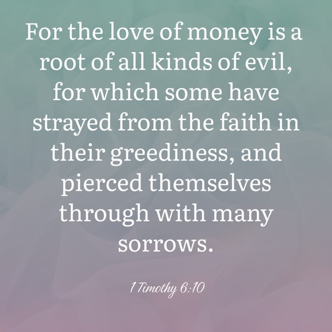 For the love of money is a root of all kinds of evil, for which some have strayed from the faith in their greediness, and pierced themselves through with many sorrows. - 1 Timothy 6:10