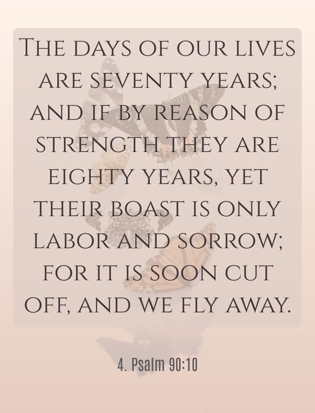 The days of our lives are seventy years; and if by reason of strength they are eighty years, yet their boast is only labor and sorrow; for it is soon cut off, and we fly away. - 4. Psalm 90:10
